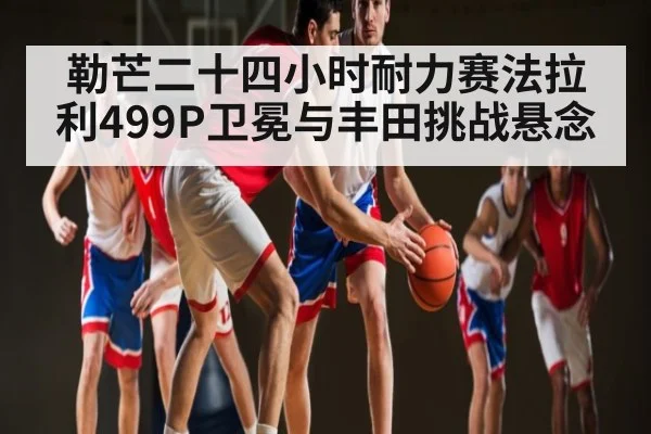 勒芒二十四小时耐力赛法拉利499P卫冕与丰田挑战悬念
