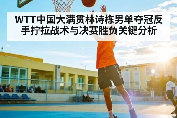 WTT中国大满贯林诗栋男单夺冠反手拧拉战术与决赛胜负关键分析