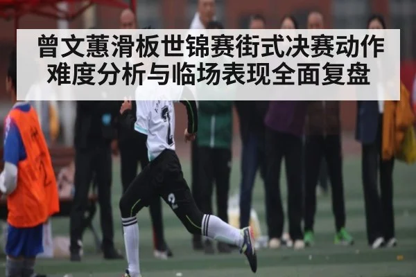 曾文蕙滑板世锦赛街式决赛动作难度分析与临场表现全面复盘（kaiyun）